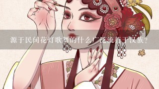 源于民间花灯歌舞的什么广泛流行于汉族?