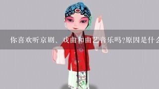 你喜欢听京剧、戏曲和曲艺音乐吗?原因是什么？谈谈你对京剧、戏曲和曲艺的态度？